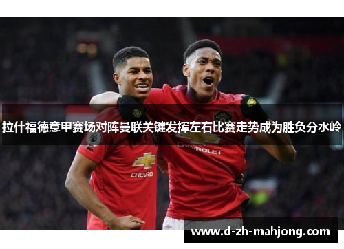 拉什福德意甲赛场对阵曼联关键发挥左右比赛走势成为胜负分水岭 拉什福德意甲赛场对阵曼联关键发挥左右比赛走势成为胜负分水岭