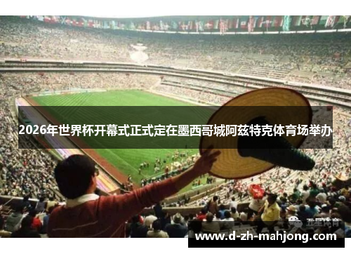 2026年世界杯开幕式正式定在墨西哥城阿兹特克体育场举办